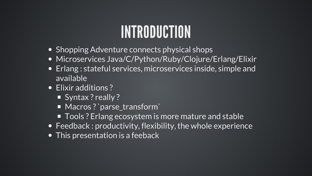 INTRODUCTION
Shopping Adventure connects physical shops
Microservices Java/C/Python/Ruby/Clojure/Erlang/Elixir
Erlang : stateful services, microservices inside, simple and
available
Elixir additions ?
Syntax ? really ?
Macros ? `parse_transform`
Tools ? Erlang ecosystem is more mature and stable
Feedback : productivity, flexibility, the whole experience
This presentation is a feeback
