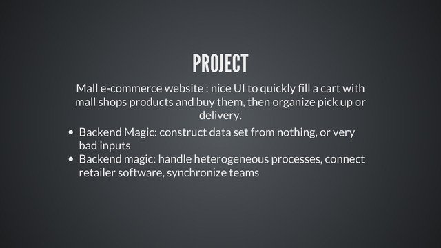PROJECT
Mall e-commerce website : nice UI to quickly fill a cart with
mall shops products and buy them, then organize pick up or
delivery.
Backend Magic: construct data set from nothing, or very
bad inputs
Backend magic: handle heterogeneous processes, connect
retailer software, synchronize teams
