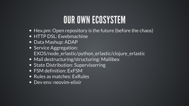 OUR OWN ECOSYSTEM
Hex.pm: Open repository is the future (before the chaos)
HTTP DSL: Ewebmachine
Data Mashup: ADAP
Service Aggregation:
EXOS/node_erlastic/python_erlastic/clojure_erlastic
Mail destructuring/structuring: Mailibex
State Distribution: Supervisorring
FSM definition: ExFSM
Rules as matches: ExRules
Dev env: neovim-elixir

