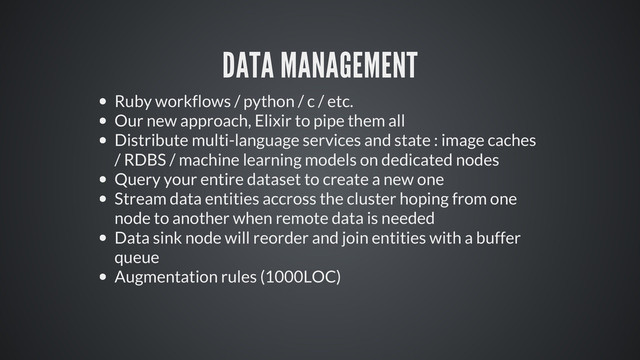 DATA MANAGEMENT
Ruby workflows / python / c / etc.
Our new approach, Elixir to pipe them all
Distribute multi-language services and state : image caches
/ RDBS / machine learning models on dedicated nodes
Query your entire dataset to create a new one
Stream data entities accross the cluster hoping from one
node to another when remote data is needed
Data sink node will reorder and join entities with a buffer
queue
Augmentation rules (1000LOC)
