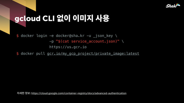 gcloud CLI 펔핂핂짆힎칺푷
$ docker login -e docker@sha.kr -u _json_key \ 
-p "$(cat service_account.json)" \ 
https://us.gcr.io
$ docker pull gcr.io/my_gcp_project/private_image:latest
핞켆헣쫂https://cloud.google.com/container-registry/docs/advanced-authentication
