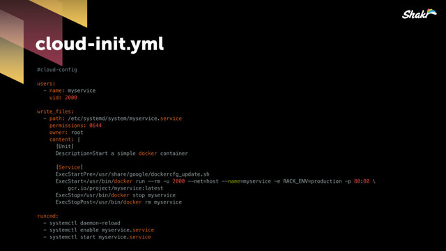 cloud-init.yml
#cloud-config
users:
- name: myservice
uid: 2000
write_files:
- path: /etc/systemd/system/myservice.service
permissions: 0644
owner: root
content: |
[Unit]
Description=Start a simple docker container
[Service]
ExecStartPre=/usr/share/google/dockercfg_update.sh
ExecStart=/usr/bin/docker run --rm -u 2000 --net=host --name=myservice -e RACK_ENV=production -p 80:80 \
gcr.io/project/myservice:latest
ExecStop=/usr/bin/docker stop myservice
ExecStopPost=/usr/bin/docker rm myservice
runcmd:
- systemctl daemon-reload
- systemctl enable myservice.service
- systemctl start myservice.service
