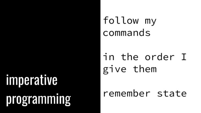 imperative
programming
follow my
commands
in the order I
give them
remember state
