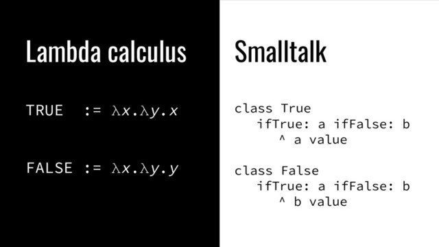 Lambda calculus
TRUE := λx.λy.x
FALSE := λx.λy.y
Smalltalk
class True
ifTrue: a ifFalse: b
^ a value
class False
ifTrue: a ifFalse: b
^ b value
