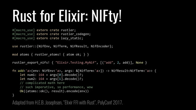 Rust for Elixir: NIFty!
#[macro_use] extern crate rustler;
#[macro_use] extern crate rustler_codegen;
#[macro_use] extern crate lazy_static;
use rustler::{NifEnv, NifTerm, NifResult, NifEncoder};
mod atoms { rustler_atoms! { atom ok; } }
rustler_export_nifs! { "Elixir.Testing.MyNif", [("add", 2, add)], None }
fn add<'a>(env: NifEnv<'a>, args: &[NifTerm<'a>]) -> NifResult> {
let num1: i64 = args[0].decode()?;
let num2: i64 = args[1].decode()?;
// complicated math here
// such imperative, so performance, wow
Ok((atoms::ok(), result).encode(env))
}
Adapted from H.E.B. Josephsen, “Elixir FFI with Rust”, PolyConf 2017.
