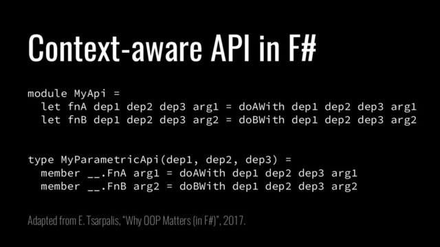 Context-aware API in F#
module MyApi =
let fnA dep1 dep2 dep3 arg1 = doAWith dep1 dep2 dep3 arg1
let fnB dep1 dep2 dep3 arg2 = doBWith dep1 dep2 dep3 arg2
type MyParametricApi(dep1, dep2, dep3) =
member __.FnA arg1 = doAWith dep1 dep2 dep3 arg1
member __.FnB arg2 = doBWith dep1 dep2 dep3 arg2
Adapted from E. Tsarpalis, “Why OOP Matters (in F#)”, 2017.
