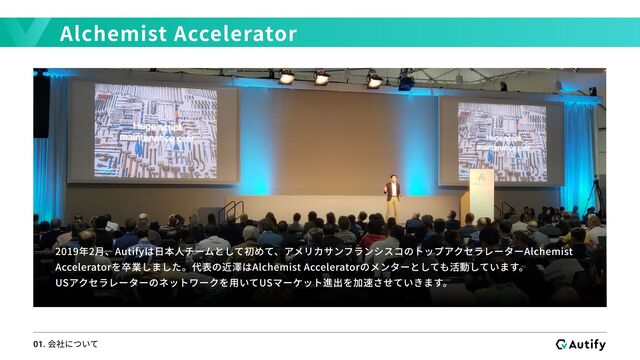 Alchemist Accelerator
01. 会社について
2019年2月、Autifyは日本人チームとして初めて、アメリカサンフランシスコのトップアクセラレーターAlchemist
Acceleratorを卒業しました。代表の近澤はAlchemist Acceleratorのメンターとしても活動しています。

USアクセラレーターのネットワークを用いてUSマーケット進出を加速させていきます。
