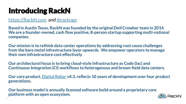 3
https://RackN.com and @rackngo
Based in Austin Texas, RackN was founded by the original Dell Crowbar team in 2014.
We are a founder-owned, cash ﬂow positive, 8-person startup supporting multi-national
companies.
Our mission is to rethink data center operations by addressing root cause challenges
from the bare metal infrastructure layer upwards. We empower operators to manage
their own infrastructure cost effectively.
Our architectural focus is to bring cloud-style Infrastructure as Code (Iac) and
Continuous Integration (CI) workﬂows to heterogenous and brown-ﬁeld data centers.
Our core product, Digital Rebar v4.3, reﬂects 10 years of development over four product
generations.
Our business model is annually licensed software build around a proprietary core
platform with an open ecosystem.
