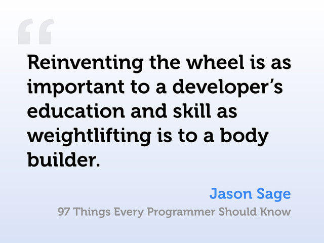 “
Jason Sage
Reinventing the wheel is as
important to a developer’s
education and skill as
weightlifting is to a body
builder.
97 Things Every Programmer Should Know

