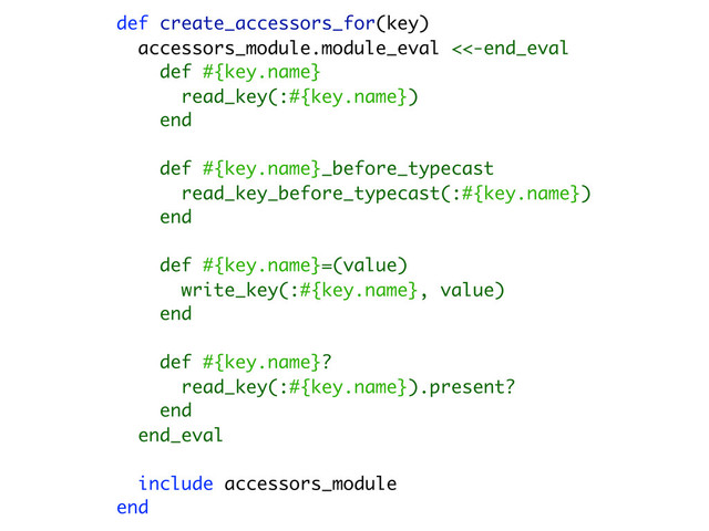 def create_accessors_for(key)
accessors_module.module_eval <<-end_eval
def #{key.name}
read_key(:#{key.name})
end
def #{key.name}_before_typecast
read_key_before_typecast(:#{key.name})
end
def #{key.name}=(value)
write_key(:#{key.name}, value)
end
def #{key.name}?
read_key(:#{key.name}).present?
end
end_eval
include accessors_module
end

