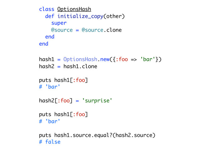 class OptionsHash
def initialize_copy(other)
super
@source = @source.clone
end
end
hash1 = OptionsHash.new({:foo => 'bar'})
hash2 = hash1.clone
puts hash1[:foo]
# 'bar'
hash2[:foo] = 'surprise'
puts hash1[:foo]
# 'bar'
puts hash1.source.equal?(hash2.source)
# false
