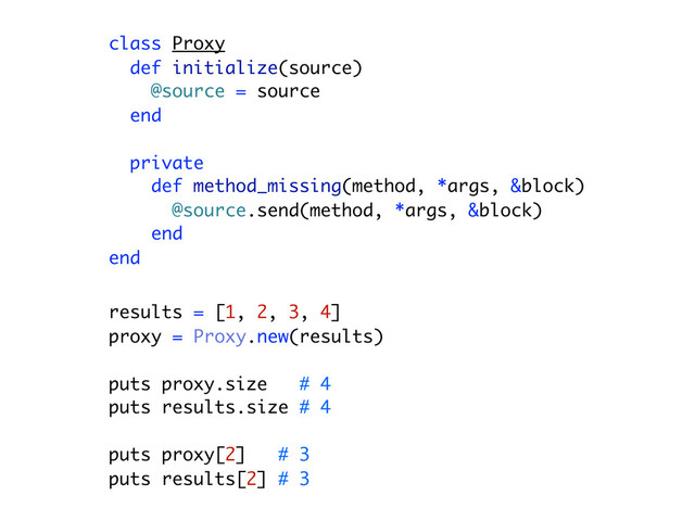 class Proxy
def initialize(source)
@source = source
end
private
def method_missing(method, *args, &block)
@source.send(method, *args, &block)
end
end
results = [1, 2, 3, 4]
proxy = Proxy.new(results)
puts proxy.size # 4
puts results.size # 4
puts proxy[2] # 3
puts results[2] # 3

