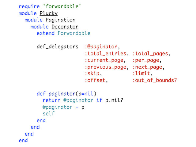 require 'forwardable'
module Plucky
module Pagination
module Decorator
extend Forwardable
def_delegators :@paginator,
:total_entries, :total_pages,
:current_page, :per_page,
:previous_page, :next_page,
:skip, :limit,
:offset, :out_of_bounds?
def paginator(p=nil)
return @paginator if p.nil?
@paginator = p
self
end
end
end
end
