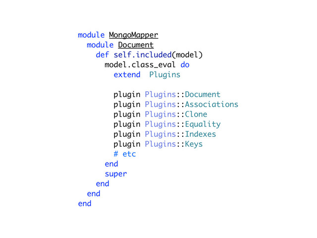 module MongoMapper
module Document
def self.included(model)
model.class_eval do
extend Plugins
plugin Plugins::Document
plugin Plugins::Associations
plugin Plugins::Clone
plugin Plugins::Equality
plugin Plugins::Indexes
plugin Plugins::Keys
# etc
end
super
end
end
end
