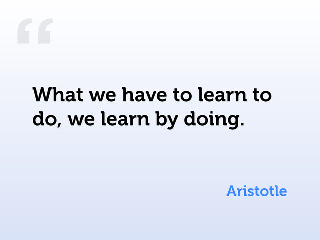 “
Aristotle
What we have to learn to
do, we learn by doing.
