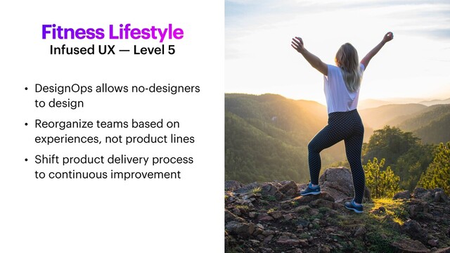 Fitness Lifestyle
• DesignOps allows no-designers
to design


• Reorganize teams based on
experiences, not product lines


• Shift product delivery process
to continuous improvement
Infused UX — Level 5
