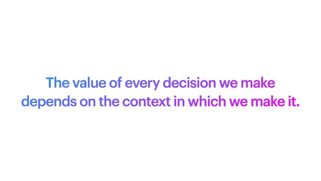 The value of every decision we make
depends on the context in which we make it.
