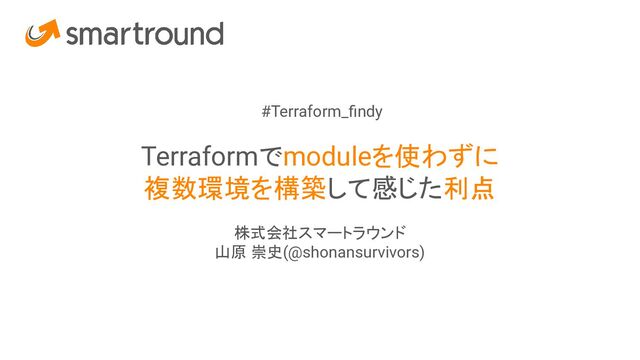 #Terraform_ﬁndy
Terraformでmoduleを使わずに
複数環境を構築して感じた利点
株式会社スマートラウンド
山原 崇史(@shonansurvivors)
