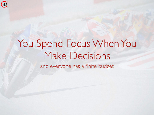 You Spend Focus When You
Make Decisions
and everyone has a ﬁnite budget
