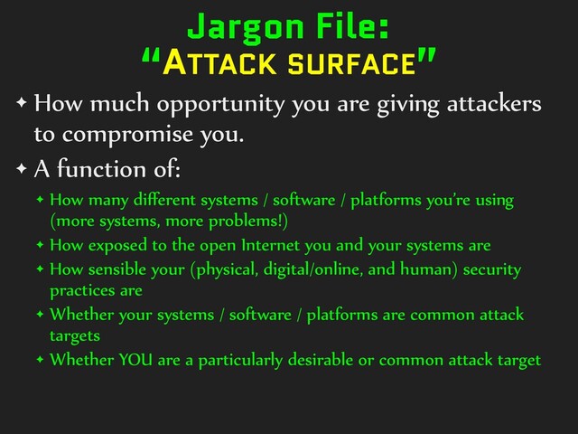 Jargon File:


“ATTACK SURFACE”
✦ How much opportunity you are giving attackers
to compromise you.


✦ A function of:


✦ How many di
ff
erent systems / software / platforms you’re using
(more systems, more problems!)


✦ How exposed to the open Internet you and your systems are


✦ How sensible your (physical, digital/online, and human) security
practices are


✦ Whether your systems / software / platforms are common attack
targets


✦ Whether YOU are a particularly desirable or common attack target
