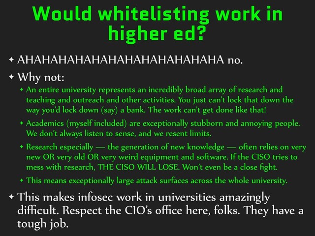 Would whitelisting work in
higher ed?
✦ AHAHAHAHAHAHAHAHAHAHAHAHA no.


✦ Why not:


✦ An entire university represents an incredibly broad array of research and
teaching and outreach and other activities. You just can’t lock that down the
way you’d lock down (say) a bank. The work can’t get done like that!


✦ Academics (myself included) are exceptionally stubborn and annoying people.
We don’t always listen to sense, and we resent limits.


✦ Research especially — the generation of new knowledge — often relies on very
new OR very old OR very weird equipment and software. If the CISO tries to
mess with research, THE CISO WILL LOSE. Won’t even be a close
fi
ght.


✦ This means exceptionally large attack surfaces across the whole university.


✦ This makes infosec work in universities amazingly
di
ffi
cult. Respect the CIO’s o
ff i
ce here, folks. They have a
tough job.
