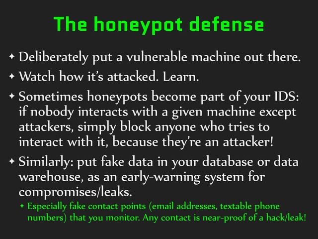 The honeypot defense
✦ Deliberately put a vulnerable machine out there.


✦ Watch how it’s attacked. Learn.


✦ Sometimes honeypots become part of your IDS:
if nobody interacts with a given machine except
attackers, simply block anyone who tries to
interact with it, because they’re an attacker!


✦ Similarly: put fake data in your database or data
warehouse, as an early-warning system for
compromises/leaks.


✦ Especially fake contact points (email addresses, textable phone
numbers) that you monitor. Any contact is near-proof of a hack/leak!
