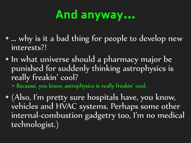 And anyway…
✦ … why is it a bad thing for people to develop new
interests?!


✦ In what universe should a pharmacy major be
punished for suddenly thinking astrophysics is
really freakin’ cool?


✦ Because, you know, astrophysics is really freakin’ cool.


✦ (Also, I’m pretty sure hospitals have, you know,
vehicles and HVAC systems. Perhaps some other
internal-combustion gadgetry too, I’m no medical
technologist.)
