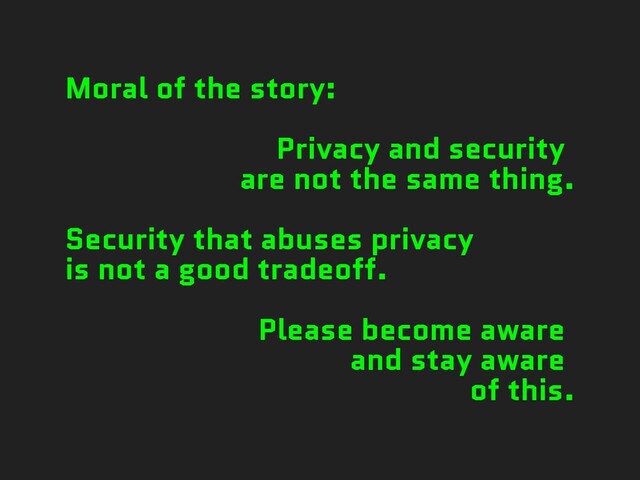 Moral of the story:


Privacy and security


are not the same thing.


Security that abuses privacy


is not a good tradeoff.


Please become aware


and stay aware


of this.
