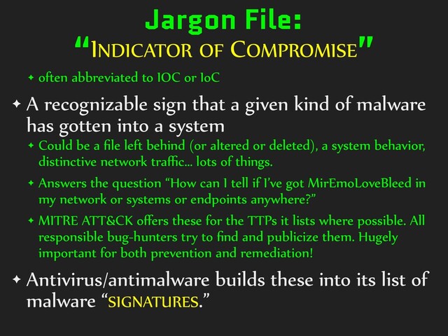 Jargon File:


“INDICATOR OF COMPROMISE”
✦ often abbreviated to IOC or IoC


✦ A recognizable sign that a given kind of malware
has gotten into a system


✦ Could be a
fi
le left behind (or altered or deleted), a system behavior,
distinctive network tra
ff i
c… lots of things.


✦ Answers the question “How can I tell if I’ve got MirEmoLoveBleed in
my network or systems or endpoints anywhere?”


✦ MITRE ATT&CK o
ff
ers these for the TTPs it lists where possible. All
responsible bug-hunters try to
fi
nd and publicize them. Hugely
important for both prevention and remediation!


✦ Antivirus/antimalware builds these into its list of
malware “SIGNATURES.”
