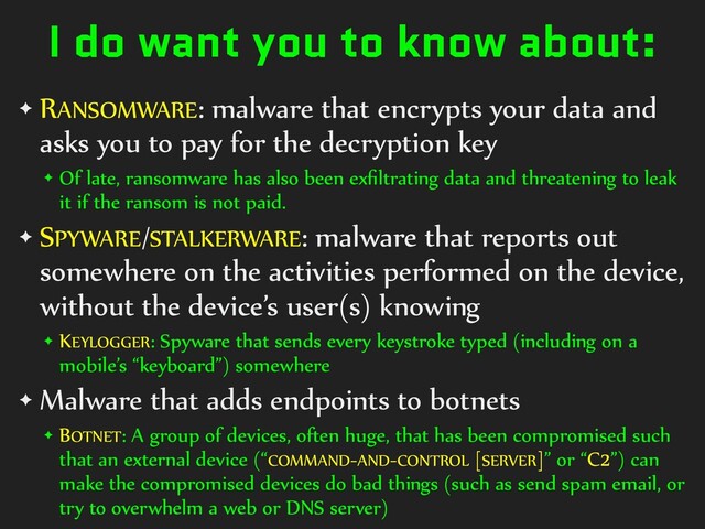 I do want you to know about:
✦ RANSOMWARE: malware that encrypts your data and
asks you to pay for the decryption key


✦ Of late, ransomware has also been ex
fi
ltrating data and threatening to leak
it if the ransom is not paid.


✦ SPYWARE/STALKERWARE: malware that reports out
somewhere on the activities performed on the device,
without the device’s user(s) knowing


✦ KEYLOGGER: Spyware that sends every keystroke typed (including on a
mobile’s “keyboard”) somewhere


✦ Malware that adds endpoints to botnets


✦ BOTNET: A group of devices, often huge, that has been compromised such
that an external device (“COMMAND-AND-CONTROL [SERVER]” or “C2”) can
make the compromised devices do bad things (such as send spam email, or
try to overwhelm a web or DNS server)
