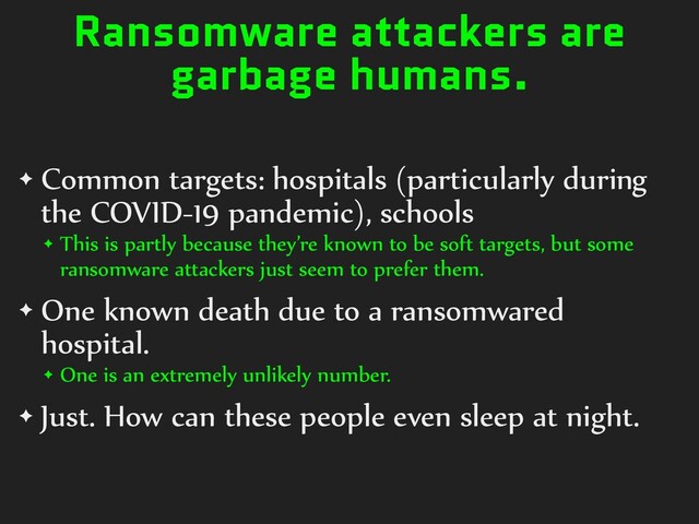 Ransomware attackers are
garbage humans.
✦ Common targets: hospitals (particularly during
the COVID-19 pandemic), schools


✦ This is partly because they’re known to be soft targets, but some
ransomware attackers just seem to prefer them.


✦ One known death due to a ransomwared
hospital.


✦ One is an extremely unlikely number.


✦ Just. How can these people even sleep at night.
