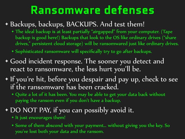 Ransomware defenses
✦ Backups, backups, BACKUPS. And test them!


✦ The ideal backup is at least partially “airgapped” from your computer. (Tape
backup is good here!) Backups that look to the OS like ordinary drives (“share
drives,” persistent cloud storage) will be ransomwared just like ordinary drives.


✦ Sophisticated ransomware will speci
fi
cally try to go after backups.


✦ Good incident response. The sooner you detect and
react to ransomware, the less hurt you’ll be.


✦ If you’re hit, before you despair and pay up, check to see
if the ransomware has been cracked.


✦ Quite a lot of it has been. You may be able to get your data back without
paying the ransom even if you don’t have a backup.


✦ DO NOT PAY, if you can possibly avoid it.


✦ It just encourages them!


✦ Some of them abscond with your payment… without giving you the key. So
you’ve lost both your data and the ransom.
