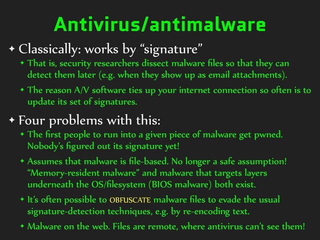Antivirus/antimalware
✦ Classically: works by “signature”


✦ That is, security researchers dissect malware
fi
les so that they can
detect them later (e.g. when they show up as email attachments).


✦ The reason A/V software ties up your internet connection so often is to
update its set of signatures.


✦ Four problems with this:


✦ The
fi
rst people to run into a given piece of malware get pwned.
Nobody’s
fi
gured out its signature yet!


✦ Assumes that malware is
fi
le-based. No longer a safe assumption!
“Memory-resident malware” and malware that targets layers
underneath the OS/
fi
lesystem (BIOS malware) both exist.


✦ It’s often possible to OBFUSCATE malware
fi
les to evade the usual
signature-detection techniques, e.g. by re-encoding text.


✦ Malware on the web. Files are remote, where antivirus can’t see them!
