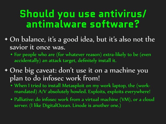 Should you use antivirus/
antimalware software?
✦ On balance, it’s a good idea, but it’s also not the
savior it once was.


✦ For people who are (for whatever reason) extra-likely to be (even
accidentally) an attack target, de
fi
nitely install it.


✦ One big caveat: don’t use it on a machine you
plan to do infosec work from!


✦ When I tried to install Metasploit on my work laptop, the (work-
mandated) A/V absolutely howled. Exploits, exploits everywhere!


✦ Palliative: do infosec work from a virtual machine (VM), or a cloud
server. (I like DigitalOcean. Linode is another one.)
