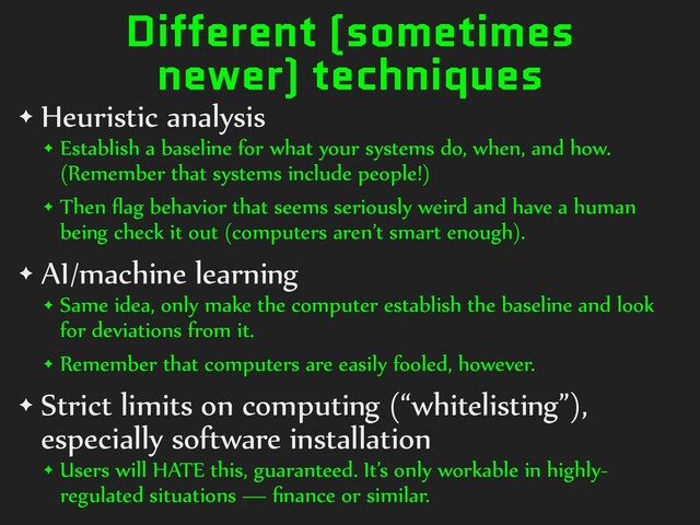 Different (sometimes
newer) techniques
✦ Heuristic analysis


✦ Establish a baseline for what your systems do, when, and how.
(Remember that systems include people!)


✦ Then
fl
ag behavior that seems seriously weird and have a human
being check it out (computers aren’t smart enough).


✦ AI/machine learning


✦ Same idea, only make the computer establish the baseline and look
for deviations from it.


✦ Remember that computers are easily fooled, however.


✦ Strict limits on computing (“whitelisting”),
especially software installation


✦ Users will HATE this, guaranteed. It’s only workable in highly-
regulated situations —
fi
nance or similar.
