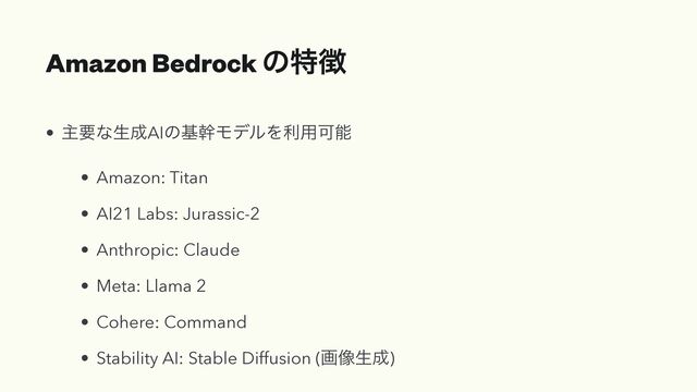 Amazon Bedrock ͷಛ௃
• ओཁͳੜ੒AIͷجװϞσϧΛར༻Մೳ


• Amazon: Titan


• AI21 Labs: Jurassic-2


• Anthropic: Claude


• Meta: Llama 2


• Cohere: Command


• Stability AI: Stable Diffusion (ը૾ੜ੒)
