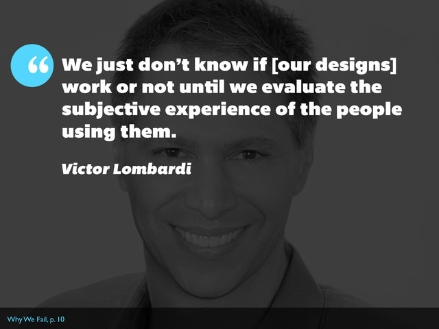 We just don’t know if [our designs]
work or not until we evaluate the
subjective experience of the people
using them.
“
Victor Lombardi
Why We Fail, p. 10
