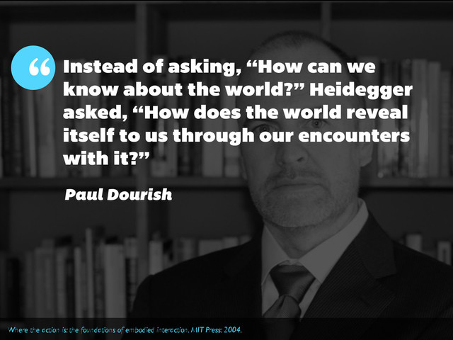 Instead of asking, “How can we
know about the world?” Heidegger
asked, “How does the world reveal
itself to us through our encounters
with it?”
“
Paul Dourish
Where the action is: the foundations of embodied interaction. MIT Press: 2004.
