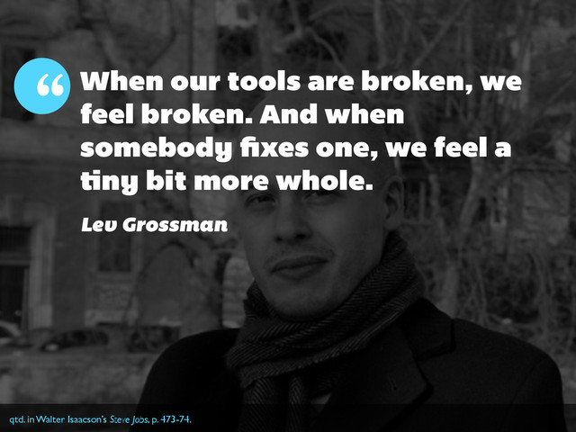 When our tools are broken, we
feel broken. And when
somebody ﬁxes one, we feel a
tiny bit more whole.
“
Lev Grossman
qtd. in Walter Isaacson’s Steve Jobs, p. 473-74.
