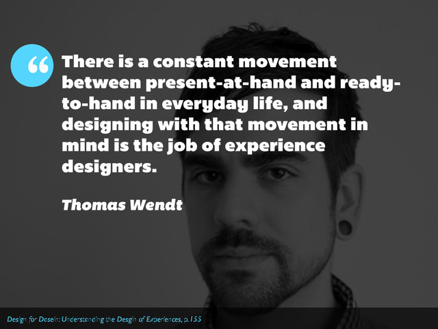 There is a constant movement
between present-at-hand and ready-
to-hand in everyday life, and
designing with that movement in
mind is the job of experience
designers.
“
Thomas Wendt
Design for Dasein: Understanding the Desgin of Experiences, p.155

