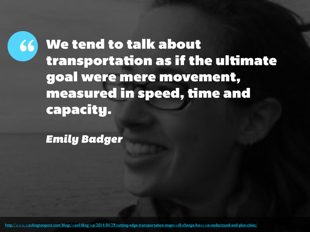 We tend to talk about
transportation as if the ultimate
goal were mere movement,
measured in speed, time and
capacity.
“
Emily Badger
http://www.washingtonpost.com/blogs/wonkblog/wp/2014/04/29/cutting-edge-transportation-maps-will-change-how-we-understand-and-plan-cities/
