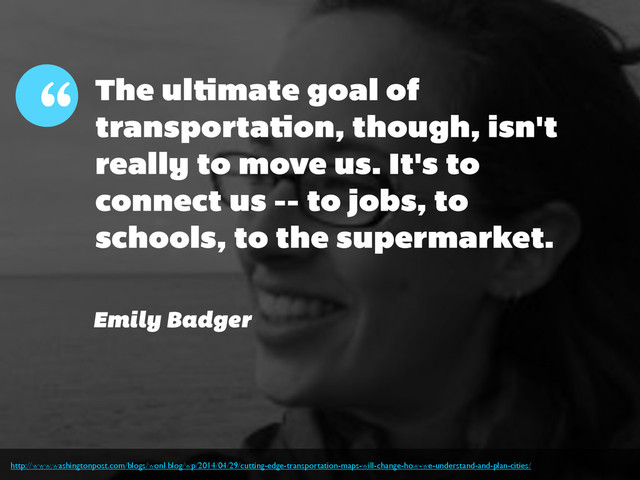 The ultimate goal of
transportation, though, isn't
really to move us. It's to
connect us -- to jobs, to
schools, to the supermarket.
“
Emily Badger
http://www.washingtonpost.com/blogs/wonkblog/wp/2014/04/29/cutting-edge-transportation-maps-will-change-how-we-understand-and-plan-cities/
