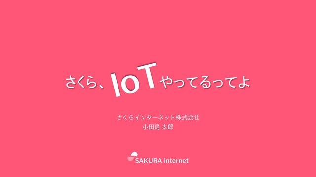 さくら、 やってるってよ
さくらインターネット株式会社
⼩⽥島 太郎
IoT
