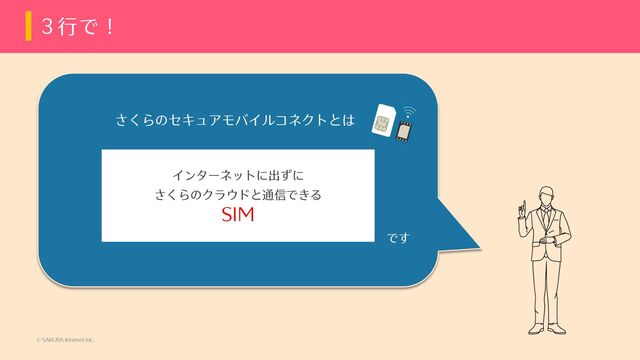 © SAKURA internet Inc.
３⾏で！
インターネットに出ずに
さくらのクラウドと通信できる
SIM
です
さくらのセキュアモバイルコネクトとは

