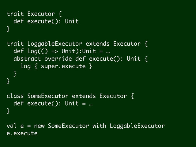 trait Executor {
def execute(): Unit
}
!
trait LoggableExecutor extends Executor {
def log(() => Unit):Unit = …
abstract override def execute(): Unit {
log { super.execute }
}
}
!
class SomeExecutor extends Executor {
def execute(): Unit = …
}
!
val e = new SomeExecutor with LoggableExecutor
e.execute

