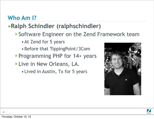 Who Am I?
•Ralph Schindler (ralphschindler)
Software Engineer on the Zend Framework team
•At Zend for 5 years
•Before that TippingPoint/3Com
Programming PHP for 14+ years
Live in New Orleans, LA.
•Lived in Austin, Tx for 5 years
2
Thursday, October 10, 13
