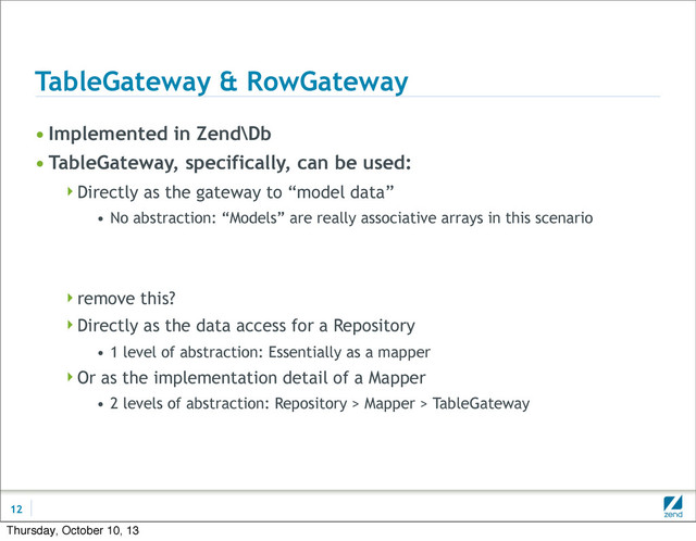 TableGateway & RowGateway
• Implemented in Zend\Db
• TableGateway, specifically, can be used:
Directly as the gateway to “model data”
• No abstraction: “Models” are really associative arrays in this scenario
remove this?
Directly as the data access for a Repository
• 1 level of abstraction: Essentially as a mapper
Or as the implementation detail of a Mapper
• 2 levels of abstraction: Repository > Mapper > TableGateway
12
Thursday, October 10, 13
