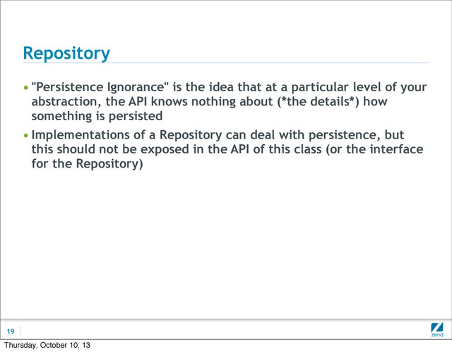 Repository
• "Persistence Ignorance" is the idea that at a particular level of your
abstraction, the API knows nothing about (*the details*) how
something is persisted
• Implementations of a Repository can deal with persistence, but
this should not be exposed in the API of this class (or the interface
for the Repository)
19
Thursday, October 10, 13
