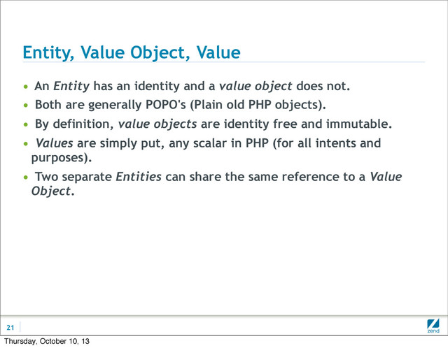 Entity, Value Object, Value
• An Entity has an identity and a value object does not.
• Both are generally POPO's (Plain old PHP objects).
• By definition, value objects are identity free and immutable.
• Values are simply put, any scalar in PHP (for all intents and
purposes).
• Two separate Entities can share the same reference to a Value
Object.
21
Thursday, October 10, 13
