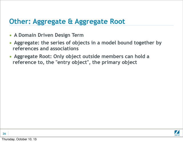 Other: Aggregate & Aggregate Root
• A Domain Driven Design Term
• Aggregate: the series of objects in a model bound together by
references and associations
• Aggregate Root: Only object outside members can hold a
reference to, the "entry object", the primary object
26
Thursday, October 10, 13
